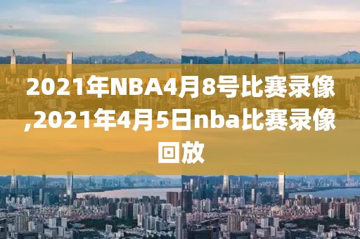 2021年NBA4月8号比赛录像,2021年4月5日nba比赛录像回放-第1张图片-雷速体育