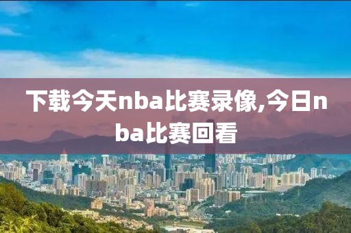 下载今天nba比赛录像,今日nba比赛回看-第1张图片-雷速体育