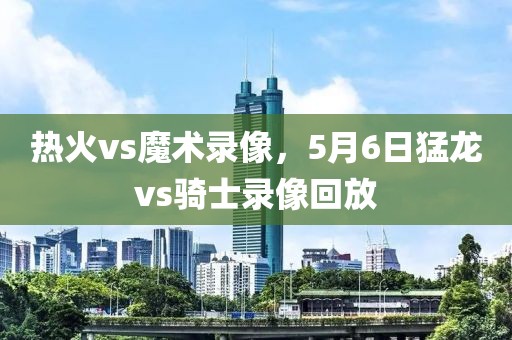 热火vs魔术录像，5月6日猛龙vs骑士录像回放-第1张图片-雷速体育