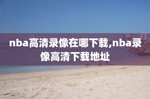 nba高清录像在哪下载,nba录像高清下载地址-第1张图片-雷速体育