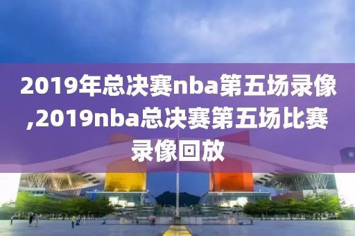 2019年总决赛nba第五场录像,2019nba总决赛第五场比赛录像回放-第1张图片-雷速体育