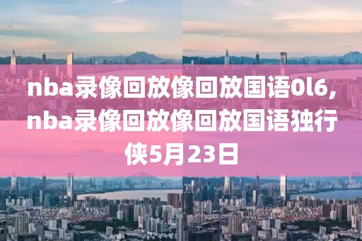 nba录像回放像回放国语0l6,nba录像回放像回放国语独行侠5月23日-第1张图片-雷速体育