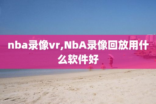 nba录像vr,NbA录像回放用什么软件好-第1张图片-雷速体育