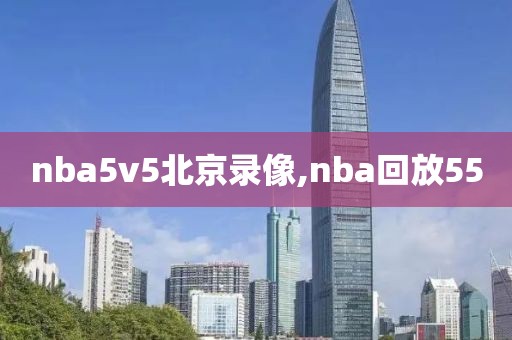 nba5v5北京录像,nba回放55-第1张图片-雷速体育