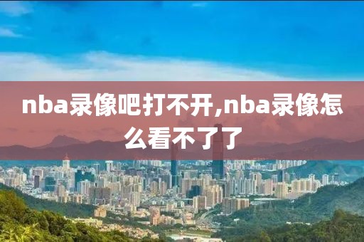 nba录像吧打不开,nba录像怎么看不了了-第1张图片-雷速体育
