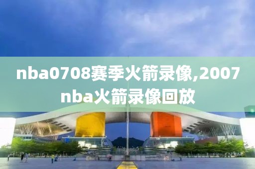 nba0708赛季火箭录像,2007nba火箭录像回放-第1张图片-雷速体育