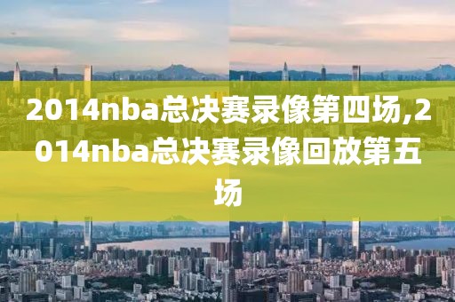 2014nba总决赛录像第四场,2014nba总决赛录像回放第五场-第1张图片-雷速体育