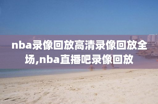 nba录像回放高清录像回放全场,nba直播吧录像回放-第1张图片-雷速体育