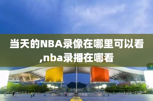 当天的NBA录像在哪里可以看,nba录播在哪看-第1张图片-雷速体育