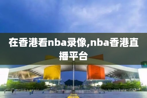 在香港看nba录像,nba香港直播平台-第1张图片-雷速体育