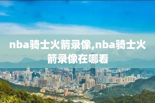 nba骑士火箭录像,nba骑士火箭录像在哪看-第1张图片-雷速体育