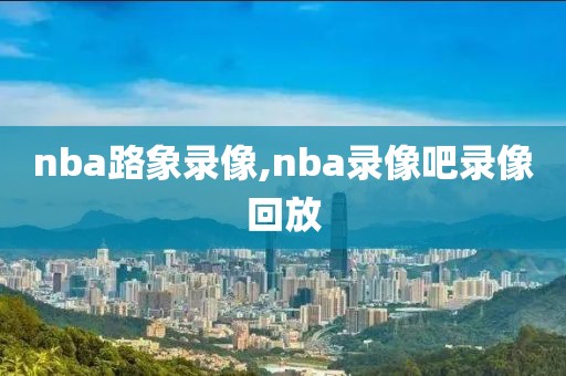 nba路象录像,nba录像吧录像回放-第1张图片-雷速体育