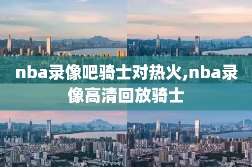 nba录像吧骑士对热火,nba录像高清回放骑士-第1张图片-雷速体育