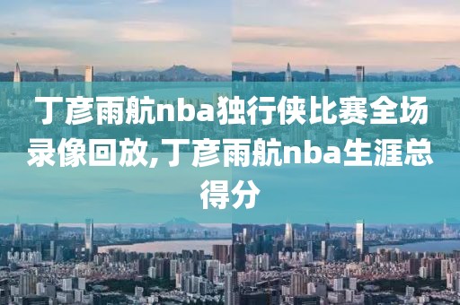 丁彦雨航nba独行侠比赛全场录像回放,丁彦雨航nba生涯总得分-第1张图片-雷速体育