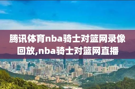 腾讯体育nba骑士对篮网录像回放,nba骑士对篮网直播-第1张图片-雷速体育