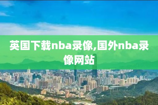 英国下载nba录像,国外nba录像网站-第1张图片-雷速体育