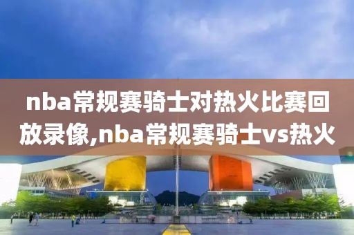 nba常规赛骑士对热火比赛回放录像,nba常规赛骑士vs热火-第1张图片-雷速体育