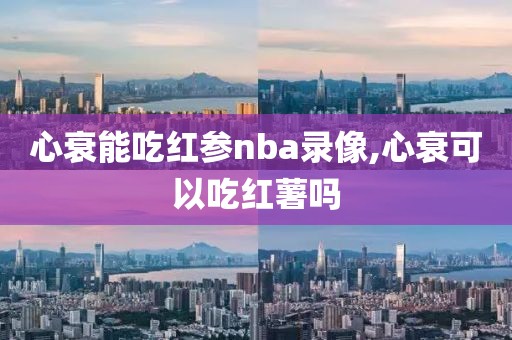 心衰能吃红参nba录像,心衰可以吃红薯吗-第1张图片-雷速体育