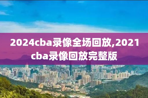 2024cba录像全场回放,2021cba录像回放完整版-第1张图片-雷速体育