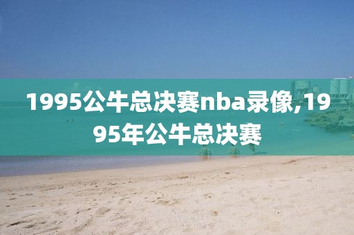 1995公牛总决赛nba录像,1995年公牛总决赛-第1张图片-雷速体育