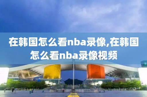 在韩国怎么看nba录像,在韩国怎么看nba录像视频-第1张图片-雷速体育