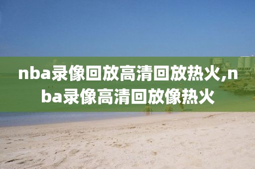 nba录像回放高清回放热火,nba录像高清回放像热火-第1张图片-雷速体育