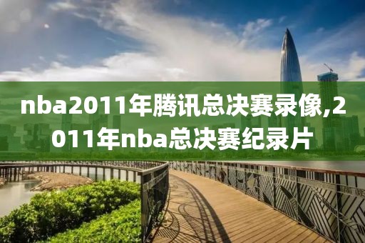 nba2011年腾讯总决赛录像,2011年nba总决赛纪录片-第1张图片-雷速体育