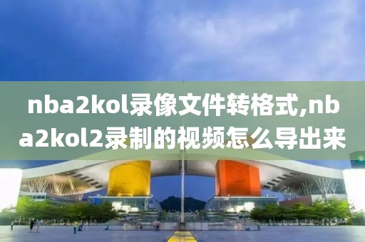 nba2kol录像文件转格式,nba2kol2录制的视频怎么导出来-第1张图片-雷速体育