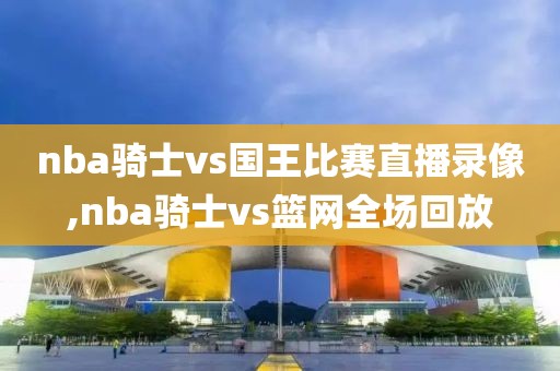 nba骑士vs国王比赛直播录像,nba骑士vs篮网全场回放-第1张图片-雷速体育