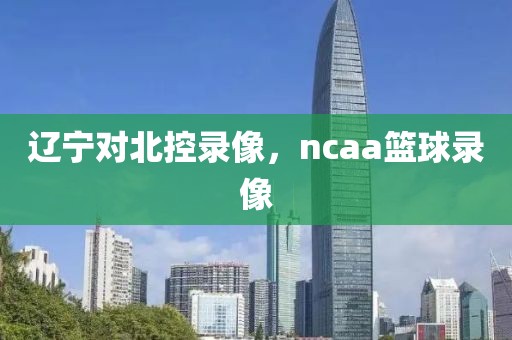 辽宁对北控录像，ncaa篮球录像-第1张图片-雷速体育