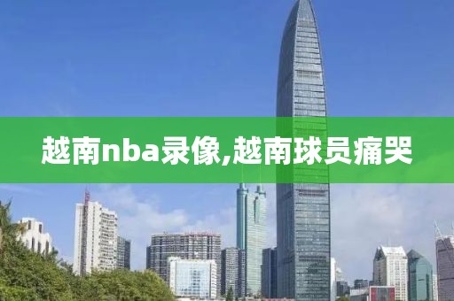 越南nba录像,越南球员痛哭-第1张图片-雷速体育