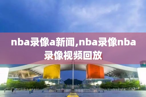 nba录像a新闻,nba录像nba录像视频回放-第1张图片-雷速体育