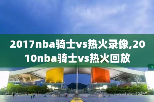 2017nba骑士vs热火录像,2010nba骑士vs热火回放-第1张图片-雷速体育