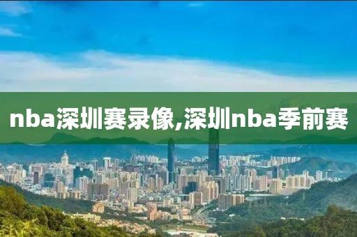 nba深圳赛录像,深圳nba季前赛-第1张图片-雷速体育