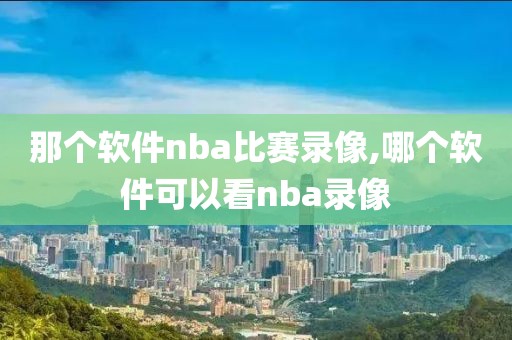 那个软件nba比赛录像,哪个软件可以看nba录像-第1张图片-雷速体育