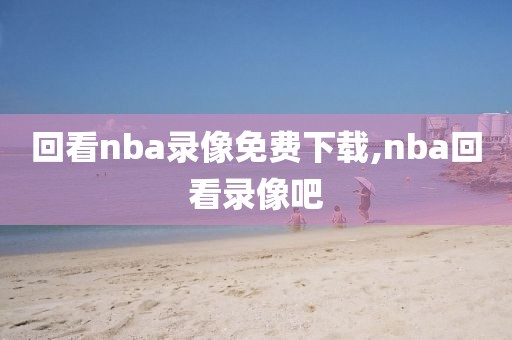 回看nba录像免费下载,nba回看录像吧-第1张图片-雷速体育