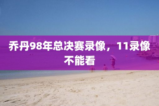 乔丹98年总决赛录像，11录像不能看-第1张图片-雷速体育