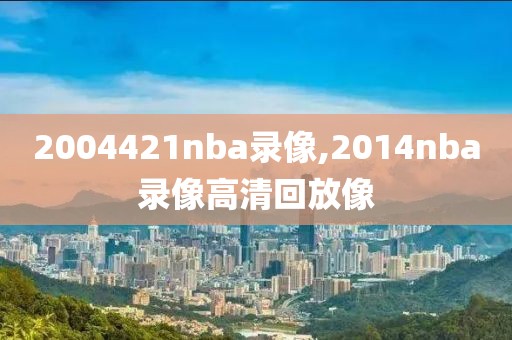 2004421nba录像,2014nba录像高清回放像-第1张图片-雷速体育