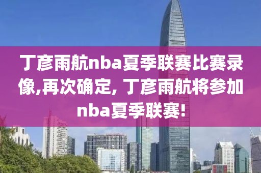 丁彦雨航nba夏季联赛比赛录像,再次确定, 丁彦雨航将参加nba夏季联赛!-第1张图片-雷速体育