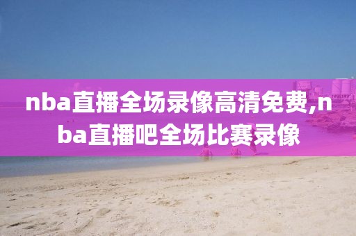 nba直播全场录像高清免费,nba直播吧全场比赛录像-第1张图片-雷速体育