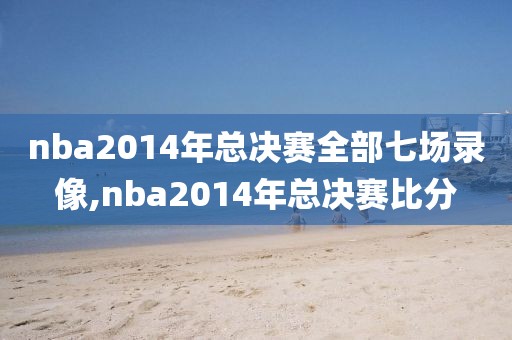 nba2014年总决赛全部七场录像,nba2014年总决赛比分-第1张图片-雷速体育