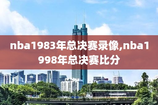 nba1983年总决赛录像,nba1998年总决赛比分-第1张图片-雷速体育