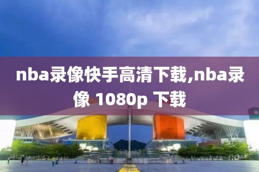 nba录像快手高清下载,nba录像 1080p 下载-第1张图片-雷速体育