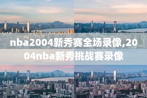 nba2004新秀赛全场录像,2004nba新秀挑战赛录像-第1张图片-雷速体育