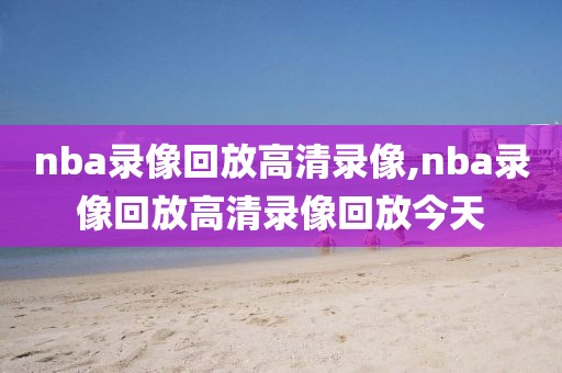 nba录像回放高清录像,nba录像回放高清录像回放今天-第1张图片-雷速体育