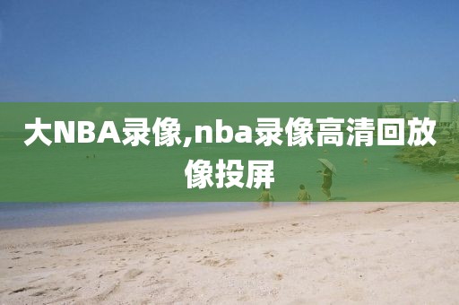 大NBA录像,nba录像高清回放像投屏-第1张图片-雷速体育