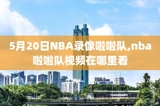 5月20日NBA录像啦啦队,nba啦啦队视频在哪里看-第1张图片-雷速体育