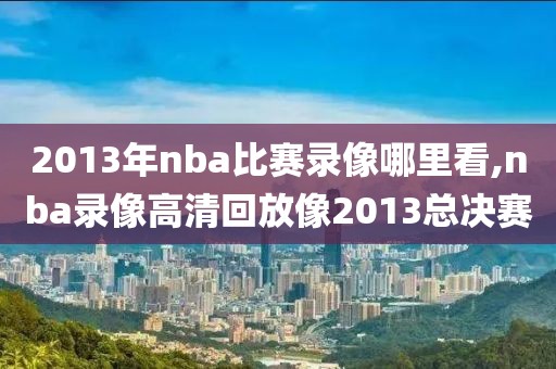 2013年nba比赛录像哪里看,nba录像高清回放像2013总决赛-第1张图片-雷速体育