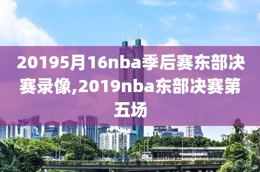 20195月16nba季后赛东部决赛录像,2019nba东部决赛第五场-第1张图片-雷速体育