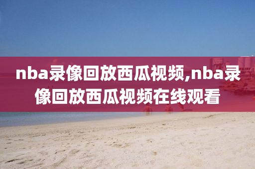 nba录像回放西瓜视频,nba录像回放西瓜视频在线观看-第1张图片-雷速体育